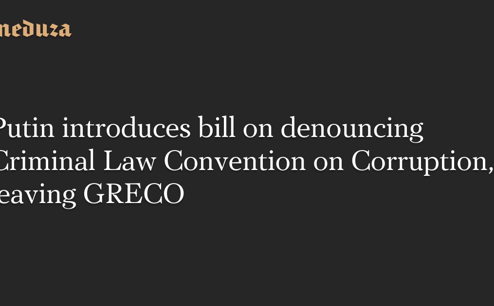 Putin introduces bill on denouncing Criminal Law Convention on Corruption, leaving GRECO — Meduza